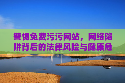 警惕免费污污网站,网络陷阱背后的法律风险与健康危害,警惕免费污污网站的法律与健康风险 警惕免费污污网站,网络陷阱背后的法律风险与健康危害,警惕免费污污网站的法律与健康风险