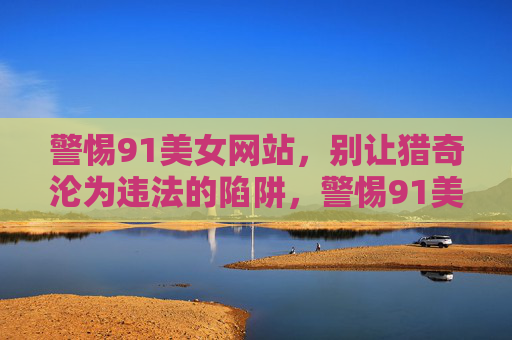 警惕91美女网站,别让猎奇沦为违法的陷阱,警惕91美女网站,猎奇莫陷违法陷阱 警惕91美女网站,别让猎奇沦为违法的陷阱,警惕91美女网站,猎奇莫陷违法陷阱
