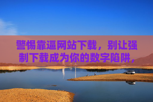 警惕靠逼网站下载，别让强制下载成为你的数字陷阱，警惕强制下载数字陷阱