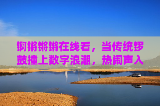 锕锵锵锵在线看,当传统锣鼓撞上数字浪潮,热闹声入人心,锣鼓铿锵撞数字浪潮,热闹入人心 锕锵锵锵在线看,当传统锣鼓撞上数字浪潮,热闹声入人心,锣鼓铿锵撞数字浪潮,热闹入人心