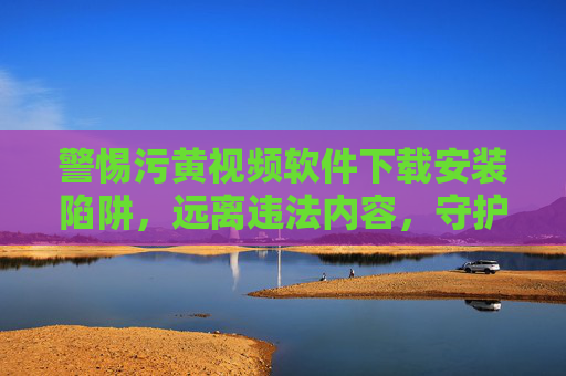 警惕污黄视频软件下载安装陷阱,远离违法内容,守护清朗网络,警惕污黄软件陷阱,守护清朗网络 警惕污黄视频软件下载安装陷阱,远离违法内容,守护清朗网络,警惕污黄软件陷阱,守护清朗网络