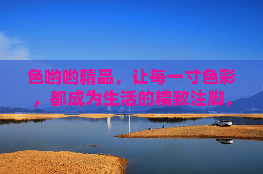 色哟哟精品,让每一寸色彩,都成为生活的精致注脚,色哟哟精品,每一寸色彩,生活的精致注脚 色哟哟精品,让每一寸色彩,都成为生活的精致注脚,色哟哟精品,每一寸色彩,生活的精致注脚