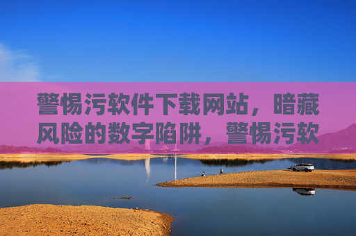 警惕污软件下载网站,暗藏风险的数字陷阱,警惕污软件下载网站,暗藏风险的数字陷阱 警惕污软件下载网站,暗藏风险的数字陷阱,警惕污软件下载网站,暗藏风险的数字陷阱