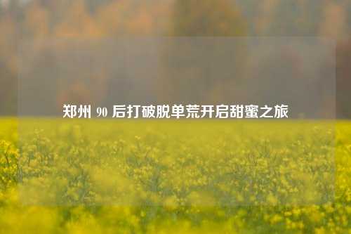 郑州 90 后打破脱单荒开启甜蜜之旅