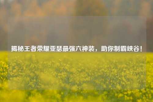 揭秘王者荣耀亚瑟最强六神装,助你制霸峡谷!