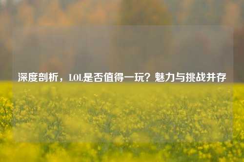深度剖析，LOL是否值得一玩？魅力与挑战并存