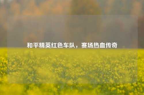 和平精英红色车队，赛场热血传奇