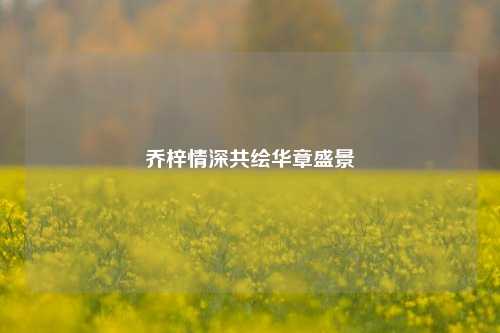 乔梓情深共绘华章盛景