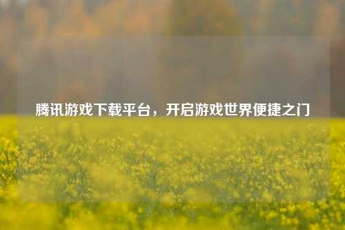 腾讯游戏下载平台,开启游戏世界便捷之门
