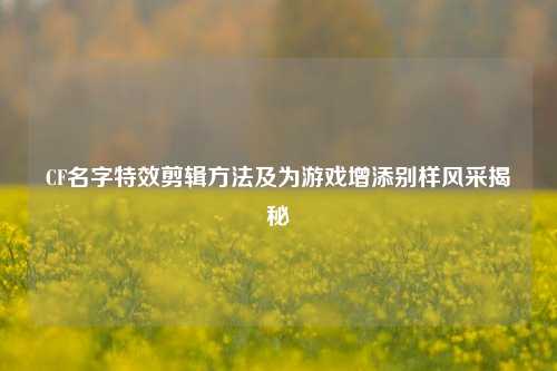 CF名字特效剪辑方法及为游戏增添别样风采揭秘