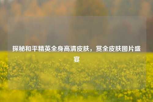 探秘和平精英全身高清皮肤，赏全皮肤图片盛宴