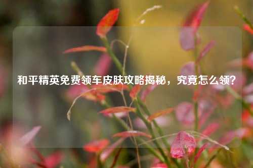 和平精英免费领车皮肤攻略揭秘，究竟怎么领？