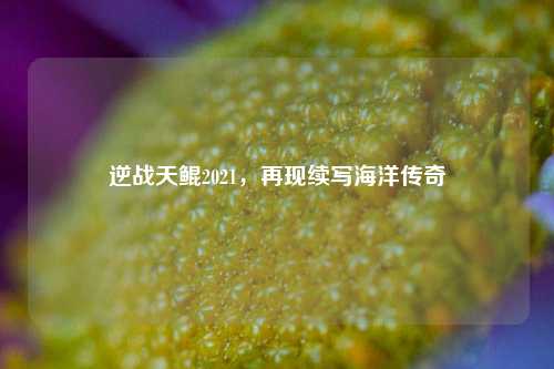 逆战天鲲2021，再现续写海洋传奇