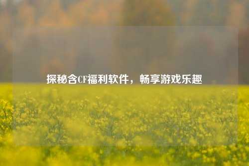 探秘含CF福利软件，畅享游戏乐趣