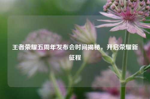 王者荣耀五周年发布会时间揭秘，开启荣耀新征程