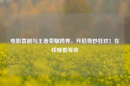 电影喜剧与王者荣耀跨界，开启奇妙狂欢！在线观看等你