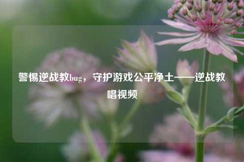 警惕逆战教bug，守护游戏公平净土——逆战教唱视频