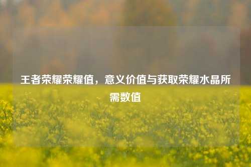 王者荣耀荣耀值，意义价值与获取荣耀水晶所需数值