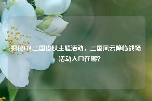 探秘LOL三国皮肤主题活动,三国风云降临战场,活动入口在哪?