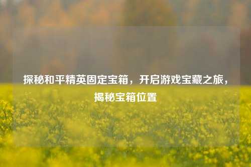 探秘和平精英固定宝箱,开启游戏宝藏之旅,揭秘宝箱位置