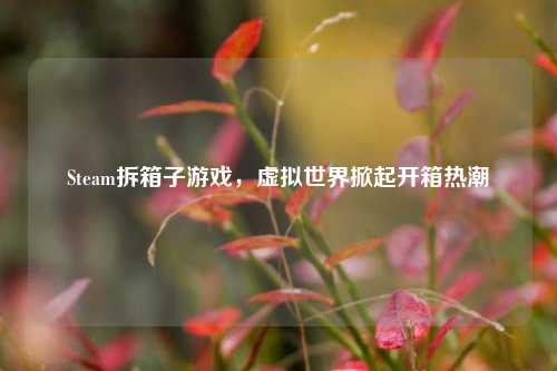 Steam拆箱子游戏，虚拟世界掀起开箱热潮