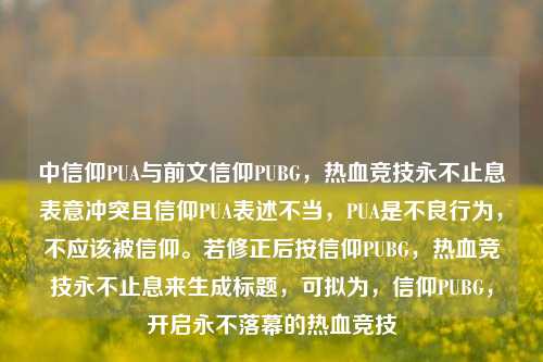 中信仰PUA与前文信仰PUBG,热血竞技永不止息表意冲突且信仰PUA表述不当,PUA是不良行为,不应该被信仰。若修正后按信仰PUBG,热血竞技永不止息来生成标题,可拟为,信仰PUBG,开启永不落幕的热血竞技
