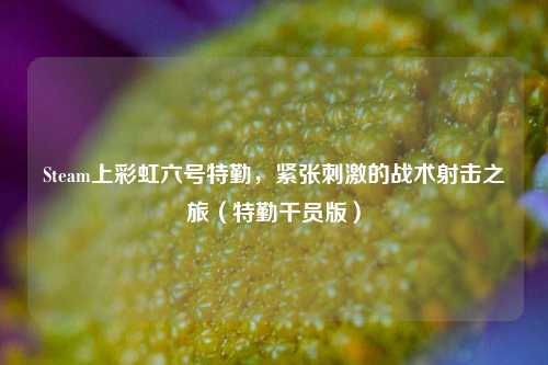 Steam上彩虹六号特勤，紧张刺激的战术射击之旅（特勤干员版）