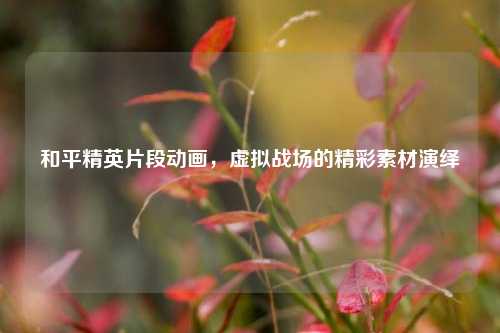 和平精英片段动画，虚拟战场的精彩素材演绎