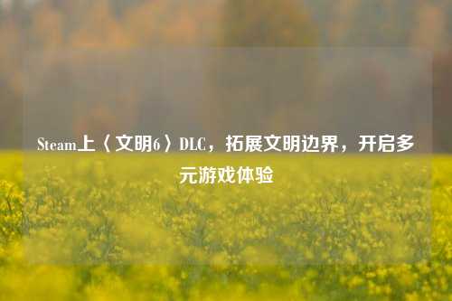 Steam上〈文明6〉DLC，拓展文明边界，开启多元游戏体验