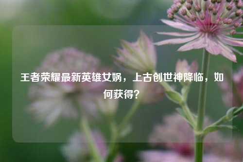 王者荣耀最新英雄女娲,上古创世神降临,如何获得?
