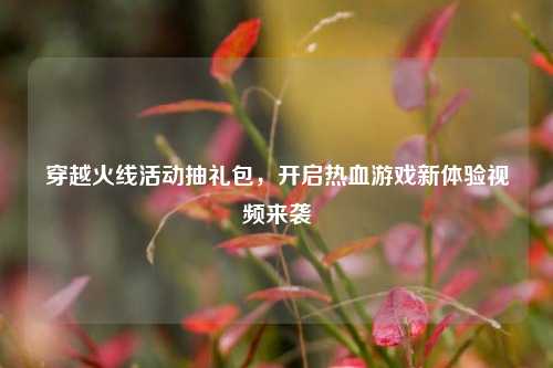 穿越火线活动抽礼包,开启热血游戏新体验视频来袭