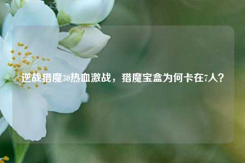 逆战猎魔30热血激战,猎魔宝盒为何卡在7人?