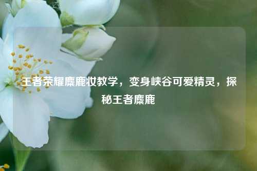 王者荣耀麋鹿妆教学,变身峡谷可爱精灵,探秘王者麋鹿