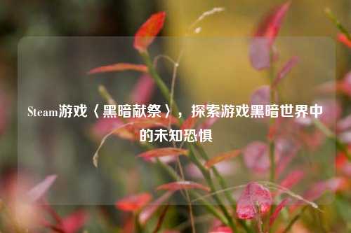 Steam游戏〈黑暗献祭〉,探索游戏黑暗世界中的未知恐惧
