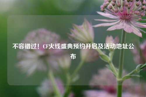 不容错过!CF火线盛典预约开启及活动地址公布