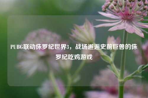 PUBG联动侏罗纪世界3，战场邂逅史前巨兽的侏罗纪吃鸡游戏