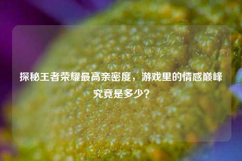 探秘王者荣耀最高亲密度,游戏里的情感巅峰究竟是多少?