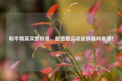 和平精英买奥特曼,超值赠品及皮肤福利来袭!