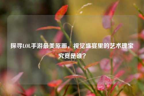 探寻LOL手游最美原画,视觉盛宴里的艺术瑰宝究竟是谁?