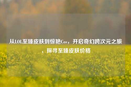 从LOL至臻皮肤到惊艳Cos,开启奇幻跨次元之旅,探寻至臻皮肤价格