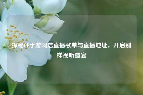 探秘CF手游阿浩直播歌单与直播地址,开启别样视听盛宴