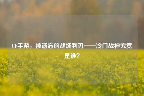 CF手游，被遗忘的战场利刃——冷门战神究竟是谁？