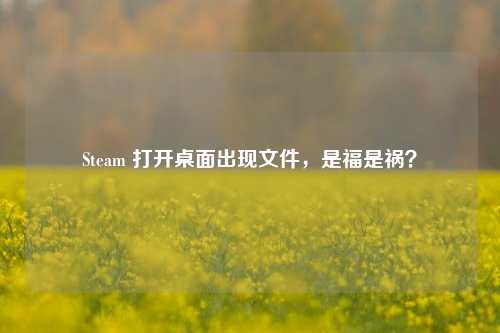 Steam 打开桌面出现文件，是福是祸？
