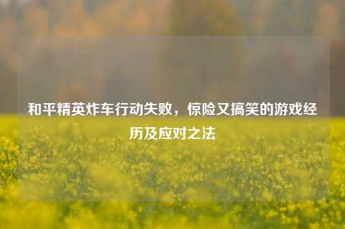 和平精英炸车行动失败,惊险又搞笑的游戏经历及应对之法