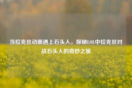 当拉克丝动画遇上石头人,探秘LOL中拉克丝对战石头人的奇妙之旅