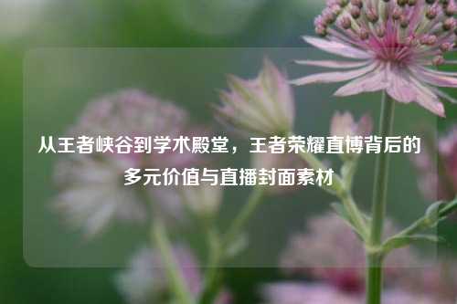 从王者峡谷到学术殿堂,王者荣耀直博背后的多元价值与直播封面素材