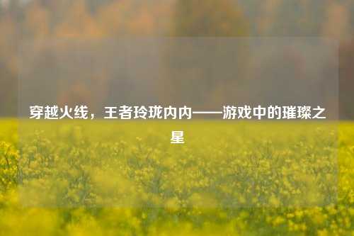 穿越火线，王者玲珑内内——游戏中的璀璨之星