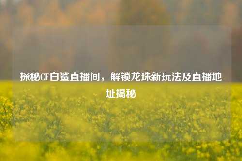 探秘CF白鲨直播间,解锁龙珠新玩法及直播地址揭秘