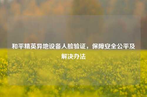 和平精英异地设备人脸验证,保障安全公平及解决办法