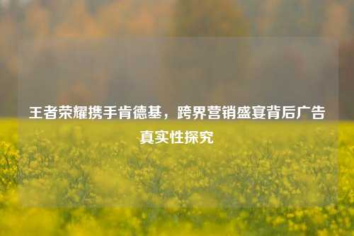 王者荣耀携手肯德基，跨界营销盛宴背后广告真实性探究